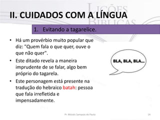 II. CUIDADOS COM A LÍNGUA
1. Evitando a tagarelice.
• Há um provérbio muito popular que
diz: "Quem fala o que quer, ouve o
que não quer".
• Este ditado revela a maneira
imprudente de se falar, algo bem
próprio do tagarela.
• Este personagem está presente na
tradução do hebraico batah: pessoa
que fala irrefletida e
impensadamente.
Pr. Moisés Sampaio de Paula

14

 