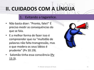 II. CUIDADOS COM A LÍNGUA
1. Evitando a tagarelice.
• Não basta dizer: "Pronto, falei!" É
preciso medir as consequências do
que se fala.
• E a melhor forma de fazer isso é
compreender que na "multidão de
palavras não falta transgressão, mas
o que modera os seus lábios é
prudente" (Pv 10.19).
• Salomão tinha essa consciência (Pv
13.3).
Pr. Moisés Sampaio de Paula

15

 
