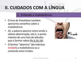 II. CUIDADOS COM A LÍNGUA
2. Evitando a maledicência.
• O livro de Provérbios também
apresenta conselhos sobre a
maledicência.
• Ali, a palavra aparece como sendo a
sétima abominação, isto é, o ponto
máximo de uma lista de atitudes
que o Senhor odeia (Pv 6.16-19).
• O Senhor "abomina" (do hebraico
to'ebah) a maledicência ou a
contenda entre irmãos.
Pr. Moisés Sampaio de Paula

17

 