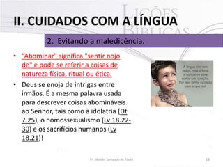 II. CUIDADOS COM A LÍNGUA
2. Evitando a maledicência.
• “Abominar" significa "sentir nojo
de" e pode se referir a coisas de
natureza física, ritual ou ética.
• Deus se enoja de intrigas entre
irmãos. É a mesma palavra usada
para descrever coisas abomináveis
ao Senhor, tais como a idolatria (Dt
7.25), o homossexualismo (Lv 18.2230) e os sacrifícios humanos (Lv
18.21)!
Pr. Moisés Sampaio de Paula

18

 