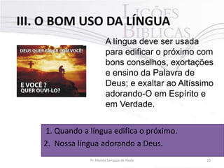 III. O BOM USO DA LÍNGUA
A língua deve ser usada
para edificar o próximo com
bons conselhos, exortações
e ensino da Palavra de
Deus; e exaltar ao Altíssimo
adorando-O em Espírito e
em Verdade.
1. Quando a língua edifica o próximo.
2. Nossa língua adorando a Deus.
Pr. Moisés Sampaio de Paula

20

 