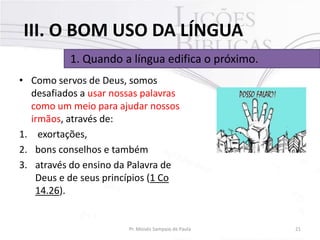 III. O BOM USO DA LÍNGUA
1. Quando a língua edifica o próximo.
• Como servos de Deus, somos
desafiados a usar nossas palavras
como um meio para ajudar nossos
irmãos, através de:
1. exortações,
2. bons conselhos e também
3. através do ensino da Palavra de
Deus e de seus princípios (1 Co
14.26).

Pr. Moisés Sampaio de Paula

21

 