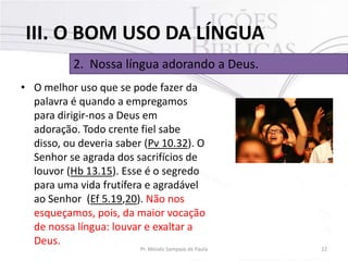 III. O BOM USO DA LÍNGUA
2. Nossa língua adorando a Deus.
• O melhor uso que se pode fazer da
palavra é quando a empregamos
para dirigir-nos a Deus em
adoração. Todo crente fiel sabe
disso, ou deveria saber (Pv 10.32). O
Senhor se agrada dos sacrifícios de
louvor (Hb 13.15). Esse é o segredo
para uma vida frutífera e agradável
ao Senhor (Ef 5.19,20). Não nos
esqueçamos, pois, da maior vocação
de nossa língua: louvar e exaltar a
Deus.

Pr. Moisés Sampaio de Paula

22

 