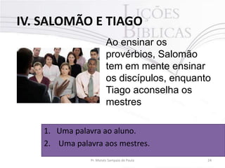 IV. SALOMÃO E TIAGO
Ao ensinar os
provérbios, Salomão
tem em mente ensinar
os discípulos, enquanto
Tiago aconselha os
mestres
1. Uma palavra ao aluno.
2. Uma palavra aos mestres.
Pr. Moisés Sampaio de Paula

24

 