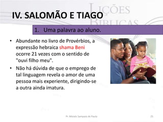 IV. SALOMÃO E TIAGO
1. Uma palavra ao aluno.
• Abundante no livro de Provérbios, a
expressão hebraica shama Beni
ocorre 21 vezes com o sentido de
"ouvi filho meu".
• Não há dúvida de que o emprego de
tal linguagem revela o amor de uma
pessoa mais experiente, dirigindo-se
a outra ainda imatura.

Pr. Moisés Sampaio de Paula

25

 