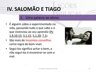 IV. SALOMÃO E TIAGO
1. Uma palavra ao aluno.
• É alguém sábio e experimentado na
vida, passando tudo o que sabe e o
que vivenciou ao seu aprendiz (Pv
1.8,10,15; 3.1,21; 5.1,20; 7.1).
• São mais de trezentos conselhos
como regra do bom viver.
• Segui-los significa achar o bem, e
não segui-los é encontrar-se com o
mal.

Pr. Moisés Sampaio de Paula

26

 