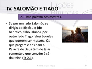 IV. SALOMÃO E TIAGO
2. Uma palavra aos mestres.
• Se por um lado Salomão se
dirigiu ao discípulo (do
hebraico: filho, aluno), por
outro lado Tiago falou àqueles
que querem ser mestres. Os
que pregam e ensinam a
Palavra de Deus têm de falar
somente o que convém à sã
doutrina (Tt 2.1).
Pr. Moisés Sampaio de Paula

27

 