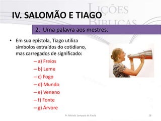 IV. SALOMÃO E TIAGO
2. Uma palavra aos mestres.
• Em sua epístola, Tiago utiliza
símbolos extraídos do cotidiano,
mas carregados de significado:
– a) Freios
– b) Leme
– c) Fogo
– d) Mundo
– e) Veneno
– f) Fonte
– g) Árvore
Pr. Moisés Sampaio de Paula

28

 