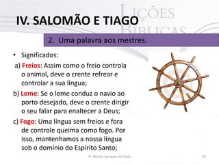 IV. SALOMÃO E TIAGO
2. Uma palavra aos mestres.
• Significados:
a) Freios: Assim como o freio controla
o animal, deve o crente refrear e
controlar a sua língua;
b) Leme: Se o leme conduz o navio ao
porto desejado, deve o crente dirigir
o seu falar para enaltecer a Deus;
c) Fogo: Uma língua sem freios e fora
de controle queima como fogo. Por
isso, mantenhamos a nossa língua
sob o domínio do Espírito Santo;
Pr. Moisés Sampaio de Paula

29

 