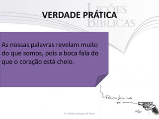 VERDADE PRÁTICA
As nossas palavras revelam muito
do que somos, pois a boca fala do
que o coração está cheio.

Pr. Moisés Sampaio de Paula

3

 