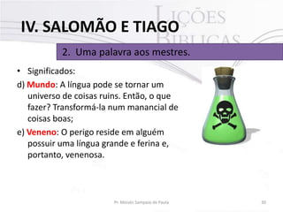 IV. SALOMÃO E TIAGO
2. Uma palavra aos mestres.
• Significados:
d) Mundo: A língua pode se tornar um
universo de coisas ruins. Então, o que
fazer? Transformá-la num manancial de
coisas boas;
e) Veneno: O perigo reside em alguém
possuir uma língua grande e ferina e,
portanto, venenosa.

Pr. Moisés Sampaio de Paula

30

 