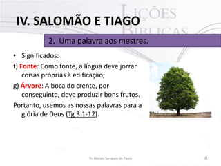 IV. SALOMÃO E TIAGO
2. Uma palavra aos mestres.
• Significados:
f) Fonte: Como fonte, a língua deve jorrar
coisas próprias à edificação;
g) Árvore: A boca do crente, por
conseguinte, deve produzir bons frutos.
Portanto, usemos as nossas palavras para a
glória de Deus (Tg 3.1-12).

Pr. Moisés Sampaio de Paula

31

 