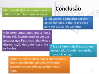 Conclusão

Vimos nesta lição os conselhos dos
sábios sobre o bom uso da língua.
A linguagem, como algo peculiar
ao ser humano, é muito preciosa
para ser usada iniquamente.

Não permitamos, pois, que a nossa
língua seja instrumento de um dos
pecados que Deus mais abomina: a
disseminação de contendas entre
À luz da Palavra de Deus, somos
os irmãos.
encorajados a andar em união,
harmonia e paz.
Portanto, com a nossa língua abençoemos o
nosso semelhante, pois assim fazendo,
bendiremos também ao Senhor nosso
Pr. Moisés Sampaio de Paula
32
Deus.

 