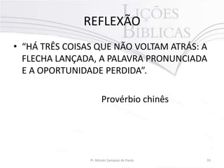 REFLEXÃO
• “HÁ TRÊS COISAS QUE NÃO VOLTAM ATRÁS: A
FLECHA LANÇADA, A PALAVRA PRONUNCIADA
E A OPORTUNIDADE PERDIDA”.

Provérbio chinês

Pr. Moisés Sampaio de Paula

33

 