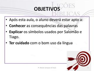 OBJETIVOS
• Após esta aula, o aluno deverá estar apto a:
• Conhecer as consequências das palavras
• Explicar os símbolos usados por Salomão e
Tiago.
• Ter cuidado com o bom uso da língua

Pr. Moisés Sampaio de Paula

4

 