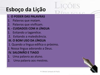 Esboço da Lição
I. O PODER DAS PALAVRAS
1. Palavras que matam.
2. Palavras que vivificam.
II. - CUIDADOS COM A LÍNGUA
1. Evitando a tagarelice.
2. Evitando a maledicência.
III. O BOM USO DA LÍNGUA
1. Quando a língua edifica o próximo.
2. Nossa língua adorando a Deus.
IV. SALOMÃO E TIAGO
1. Uma palavra ao aluno.
2. Uma palavra aos mestres.

Pr. Moisés Sampaio de Paula

6

 