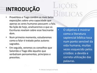 INTRODUÇÃO
• Provérbios e Tiago contêm as mais belas
exposições sobre uma capacidade que
apenas os seres humanos possuem: a fala.
Na lição de hoje, analisaremos o que as
•
Escrituras revelam sobre esse fascinante
dom.
• Num primeiro momento, estudaremos
como o falar é tratado pelos autores
sagrados.
• Em seguida, veremos os conselhos que
Salomão e Tiago dão àqueles que
verbalizam pensamentos, princípios e
preceitos.

Pr. Moisés Sampaio de Paula

O objetivo é mostrar
como a literatura
sapiencial bíblica toca
num ponto sensível da
vida humana, muitas
vezes esquecido pelos
cristãos: a devida e
correta utilização das
palavras.
7

 