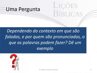 Uma Pergunta

Dependendo do contexto em que são
faladas, e por quem são pronunciadas, o
que as palavras podem fazer? Dê um
exemplo

Pr. Moisés Sampaio de Paula

8

 