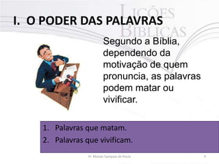 I. O PODER DAS PALAVRAS
Segundo a Bíblia,
dependendo da
motivação de quem
pronuncia, as palavras
podem matar ou
vivificar.
1. Palavras que matam.
2. Palavras que vivificam.
Pr. Moisés Sampaio de Paula

9

 