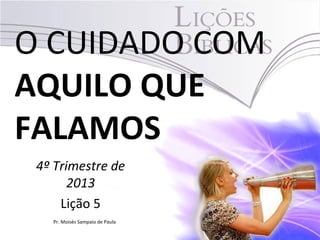 O CUIDADO COM
AQUILO QUE
FALAMOS
4º Trimestre de
2013
Lição 5
Pr. Moisés Sampaio de Paula

 