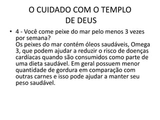O CUIDADO COM O TEMPLO DE DEUS4 - Você come peixe do mar pelo menos 3 vezes por semana?Os peixes do mar contém óleos saudáveis, Omega 3, que podem ajudar a reduzir o risco de doenças cardíacas quando são consumidos como parte de uma dieta saudável. Em geral possuem menor quantidade de gordura em comparação com outras carnes e isso pode ajudar a manter seu peso saudável.