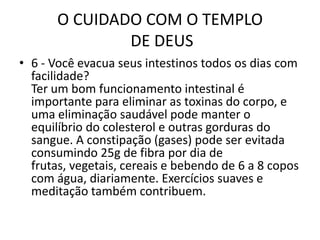 O CUIDADO COM O TEMPLO DE DEUS6 - Vocêevacuaseusintestinostodososdias com facilidade?Ter um bom funcionamento intestinal é importante para eliminar as toxinas do corpo, e uma eliminação saudável pode manter o equilíbrio do colesterol e outras gorduras do sangue. A constipação (gases) pode ser evitada consumindo 25g de fibra por dia de frutas, vegetais, cereais e bebendo de 6 a 8 copos com água, diariamente. Exercícios suaves e meditação também contribuem.