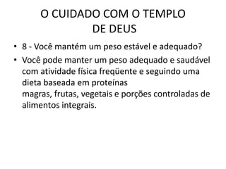 O CUIDADO COM O TEMPLO DE DEUS8 - Vocêmantém um peso estável e adequado?Você pode manter um peso adequado e saudável com atividade física freqüente e seguindo uma dieta baseada em proteínas magras, frutas, vegetais e porções controladas de alimentos integrais.