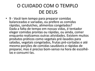 O CUIDADO COM O TEMPLO DE DEUS9 - Você tem tempo para preparar comidas balanceadas e variadas, ou prefere as comidas rápidas, sanduíches, alimentos congelados?Dada a falta de tempo em nossas vidas, é tentador eleger comidas prontas ou rápidas, ou ainda, comer enquanto realizamos outras atividades. Existem muitos produtos práticos como vegetais pré-lavados para saladas, vegetais congelados, frutas pré-cortadas e até mesmo porções de comidas saudáveis e rápidas de preparar, mas é preciso bom-senso na hora de escolhê-las e consumi-las.