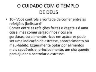 O CUIDADO COM O TEMPLO DE DEUS10 - Você controla a vontade de comer entre as refeições (beliscar)?Comer entre as refeições frutas e vegetais é uma coisa, mas comer salgadinhos ricos em gorduras, ou alimentos ricos em açúcares pode ser uma indicação de estresse, aborrecimento ou mau-hábito. Experimente optar por alimentos mais saudáveis e, principalmente, um chá quente para ajudar a controlar o estresse.