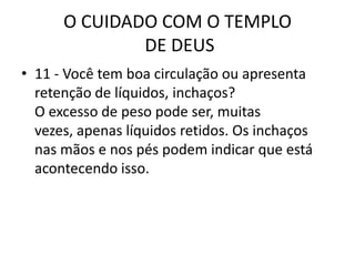 O CUIDADO COM O TEMPLO DE DEUS11 - Você tem boa circulação ou apresenta retenção de líquidos, inchaços?O excesso de peso pode ser, muitas vezes, apenas líquidos retidos. Os inchaços nas mãos e nos pés podem indicar que está acontecendo isso.