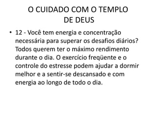 O CUIDADO COM O TEMPLO DE DEUS12 - Você tem energia e concentração necessária para superar os desafios diários?Todos querem ter o máximo rendimento durante o dia. O exercício freqüente e o controle do estresse podem ajudar a dormir melhor e a sentir-se descansado e com energia ao longo de todo o dia.