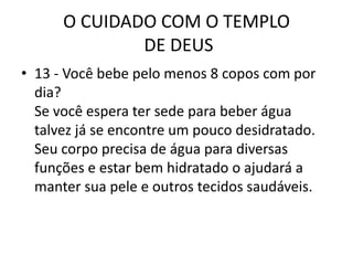 O CUIDADO COM O TEMPLO DE DEUS13 - Você bebe pelo menos 8 copos com por dia?Se você espera ter sede para beber água talvez já se encontre um pouco desidratado. Seu corpo precisa de água para diversas funções e estar bem hidratado o ajudará a manter sua pele e outros tecidos saudáveis.