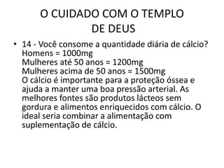 O CUIDADO COM O TEMPLO DE DEUS14 - Vocêconsome a quantidadediária de cálcio?Homens = 1000mgMulheres até 50 anos = 1200mgMulheres acima de 50 anos = 1500mgO cálcio é importante para a proteção óssea e ajuda a manter uma boa pressão arterial. As melhores fontes são produtos lácteos sem gordura e alimentos enriquecidos com cálcio. O ideal seria combinar a alimentação com suplementação de cálcio.