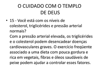 O CUIDADO COM O TEMPLO DE DEUS15 - Você está com os níveis de colesterol, triglicérides e pressão arterial normais?Com a pressão arterial elevada, os triglicérides e o colesterol podem desencadear doenças cardiovasculares graves. O exercício freqüente associado a uma dieta com pouca gordura e rica em vegetais, fibras e óleos saudáveis de peixe podem ajudar a controlar esses fatores.