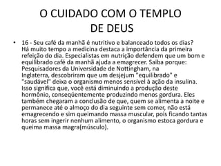O CUIDADO COM O TEMPLO DE DEUS16 - Seu café da manhã é nutritivo e balanceado todos os dias?Há muito tempo a medicina destaca a importância da primeira refeição do dia. Especialistas em nutrição defendem que um bom e equilibrado café da manhã ajuda a emagrecer. Saiba porque: Pesquisadores da Universidade de Nottingham, na Inglaterra, descobriram que um desjejum "equilibrado" e "saudável" deixa o organismo menos sensível à ação da insulina. Isso significa que, você está diminuindo a produção deste hormônio, conseqüentemente produzindo menos gordura. Eles também chegaram a conclusão de que, quem se alimenta a noite e permanece até o almoço do dia seguinte sem comer, não está emagrecendo e sim queimando massa muscular, pois ficando tantas horas sem ingerir nenhum alimento, o organismo estoca gordura e queima massa magra(músculo). 