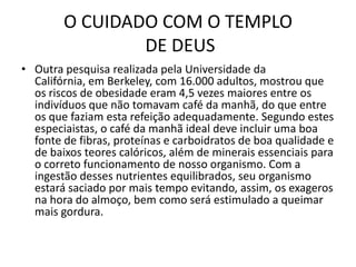 O CUIDADO COM O TEMPLO DE DEUSOutra pesquisa realizada pela Universidade da Califórnia, em Berkeley, com 16.000 adultos, mostrou que os riscos de obesidade eram 4,5 vezes maiores entre os indivíduos que não tomavam café da manhã, do que entre os que faziam esta refeição adequadamente. Segundo estes especiaistas, o café da manhã ideal deve incluir uma boa fonte de fibras, proteínas e carboidratos de boa qualidade e de baixos teores calóricos, além de minerais essenciais para o correto funcionamento de nosso organismo. Com a ingestão desses nutrientes equilibrados, seu organismo estará saciado por mais tempo evitando, assim, os exageros na hora do almoço, bem como será estimulado a queimar mais gordura.