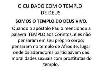 O CUIDADO COM O TEMPLO DE DEUS   SOMOS O TEMPLO DO DEUS VIVO.   Quando o apóstolo Paulo mencionou a palavra  TEMPLO aos Corintos, eles não pensaram em seu próprio corpo; pensaram no templo de Afrodite, lugar onde os adoradores participavam das imoralidades sexuais com prostitutas do templo. 