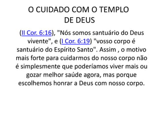 O CUIDADO COM O TEMPLO DE DEUS    (II Cor. 6:16), "Nós somos santuário do Deus vivente", e (I Cor. 6:19) "vosso corpo é santuário do Espírito Santo". Assim , o motivo mais forte para cuidarmos do nosso corpo não é simplesmente que poderíamos viver mais ou gozar melhor saúde agora, mas porque escolhemos honrar a Deus com nosso corpo.