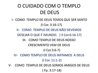 O CUIDADO COM O TEMPLO DE DEUS I-  COMO  TEMPLO DE DEUS TEMOS QUE SER SANTO     (I Cor. 3:16-17)II-   COMO  TEMPLO DE DEUS NÃO DEVEMOS DESEJAR O QUE É IMUNDO.   ( II Cor.6:16-17)III-   COMO TEMPLO DE DEUS NOSSO CRESCIMENTO VEM DE DEUS        (I Cor.3:6-7)IV-   COMO TEMPLO DE DEUS IMITAMOS  A DEUS      (I Cor. 11:1-2)V-    COMO  TEMPLO DE DEUS SOMOS AMIGOS DE DEUS       ( Fp. 3:17-18)