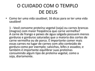 O CUIDADO COM O TEMPLO DE DEUSComo ter uma vida saudável, 16 dicas para se ter uma vida saudável1 - Você consome proteína vegetal (soja) ou carnes brancas (magras) com maior freqüência que carne vermelha?A carne de frango e peixes de água salgada possuem menos gorduras e gorduras saturadas que a maioria dos cortes de carne vermelha ou de porco. É importante comer mais essas carnes no lugar de carnes com alto conteúdo de gordura como por exemplo: salsichas, bifes e assados; e também é importante equilibrar suas proteínas consumindo algum tipo de proteína vegetal, como a soja, diariamente.