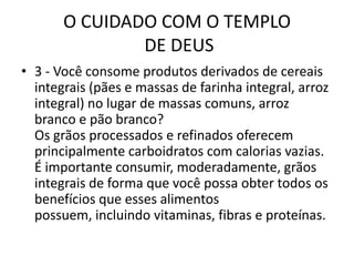 O CUIDADO COM O TEMPLO DE DEUS3 - Você consome produtos derivados de cereais integrais (pães e massas de farinha integral, arroz integral) no lugar de massas comuns, arroz branco e pão branco?Os grãos processados e refinados oferecem principalmente carboidratos com calorias vazias. É importante consumir, moderadamente, grãos integrais de forma que você possa obter todos os benefícios que esses alimentos possuem, incluindo vitaminas, fibras e proteínas.