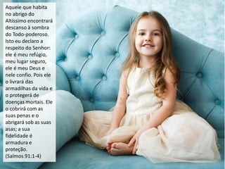 Aquele que habita
no abrigo do
Altíssimo encontrará
descanso à sombra
do Todo-poderoso.
Isto eu declaro a
respeito do Senhor:
ele é meu refúgio,
meu lugar seguro,
ele é meu Deus e
nele confio. Pois ele
o livrará das
armadilhas da vida e
o protegerá de
doenças mortais. Ele
o cobrirá com as
suas penas e o
abrigará sob as suas
asas; a sua
fidelidade é
armadura e
proteção.
(Salmos 91:1-4)
 