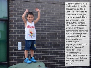 O Senhor é minha luz e
minha salvação; então,
por que ter medo? O
Senhor é a fortaleza de
minha vida; então, por
que estremecer? Ainda
que um exército me
cerque, meu coração
não temerá. Ainda que
invistam contra mim,
permanecerei confiante.
Pois ali me abrigará em
tempos de aflição e em
seu santuário me
esconderá; em
segurança, numa rocha
alta, me colocará. O
nome do Senhor é
fortaleza segura;
o justo corre para ele e
fica protegido. (Salmos
27:1,3,5; Provérbios
18:10)
 