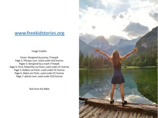 Image Credits:
Cover: Designed by jcomp / Freepik
Page 2: Pikrepo.com. Used under CC0 license
Pages 3: Designed by v.ivash/ Freepik
Page 4: Chris Tolworthy via Flickr, used under CC license
Page 5: Dolbex via Flickr; used under CC license
Page 6: Alpha via Flickr; used under CC license
Page 7: pxfuel.com; used under CC0 license
Text from the Bible
www.freekidstories.org
 