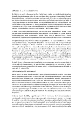 1.3 Núcleos de Apoio à Saúde da Família 
Os Núcleos de Apoio à Saúde da Família (Nasfs) foram criados com o objetivo de ampliar a 
abrangência e o escopo das ações da Atenção Básica, bem como sua resolutividade. Os Nasfs 
são constituídos por equipes compostas por profissionais de diferentes áreas de conhecimento, 
que devem atuar de maneira integrada e apoiando os profissionais das equipes de Saúde da 
Família, das equipes de Atenção Básica para populações específicas (consultórios na rua, 
equipes ribeirinhas e fluviais etc.) e Academia da Saúde, compartilhando as práticas e saberes 
em saúde nos territórios sob a responsabilidade destas equipes, atuando diretamente no apoio 
matricial às equipes da(s) unidade(s) na(s) qual(is) o Nasf está vinculado. 
Os Nasfs não se constituem como serviços com unidades físicas independentes. Devem, a partir 
das demandas identificadas no trabalho com as equipes e/ou Academia da Saúde, atuar de 
forma integrada à Rede de Atenção à Saúde e seus serviços (exemplos: Caps, Cerest, 
ambulatórios especializados etc.) além de outras redes como Suas, redes sociais e comunitárias. 
A responsabilização compartilhada entre a equipe do Nasf e as equipes de Saúde da Família 
busca contribuir para a integralidade do cuidado aos usuários do SUS principalmente por 
intermédio da ampliação da clínica, auxiliando no aumento da capacidade de análise e de 
intervenção sobre problemas e necessidades de saúde, tanto em termos clínicos quanto 
sanitários. São exemplos de ações de apoio desenvolvidas pelos profissionais dos Nasfs: 
discussão de casos, atendimento conjunto ou não, interconsulta, construção conjunta de 
projetos terapêuticos, educação permanente, intervenções no território e na saúde de grupos 
populacionais e da coletividade, ações intersetoriais, ações de prevenção e promoção da Saúde, 
discussão do processo de trabalho das equipes etc. As atividades podem ser desenvolvidas nas 
unidades básicas de Saúde, nas academias da Saúde ou em outros pontos do território. 
Os Nasfs devem utilizar as academias da Saúde como espaços que ampliam a capacidade de 
intervenção coletiva das equipes de Atenção Básica para as ações de promoção de Saúde, 
buscando fortalecer o protagonismo de grupos sociais em condições de vulnerabilidade na 
superação de sua condição. 
1.4 Política Nacional de Saúde Mental 
A atual política de saúde mental brasileira é resultado da mobilização de usuários, familiares e 
trabalhadores da Saúde iniciada na década de 1980 com o objetivo de mudar a realidade dos 
manicômios onde viviam mais de 100 mil pessoas com transtornos mentais. O movimento foi 
impulsionado pela importância que o tema dos direitos humanos adquiriu no combate à 
ditadura militar e alimentou-se das experiências exitosas de países europeus na substituição de 
um modelo de saúde mental baseado no hospital psiquiátrico por um modelo de serviços 
comunitários com forte inserção territorial. Nas últimas décadas, esse processo de mudança se 
expressa especialmente por meio do Movimento Social da Luta Antimanicomial e de um projeto 
coletivamente produzido de mudança do modelo de atenção e de gestão do cuidado: a Reforma 
Psiquiátrica. 
Ainda na década de 1980, experiências municipais iniciaram a desinstitucionalização de 
moradores de manicômios criando serviços de atenção psicossocial para realizar a (re)inserção 
de usuários em seus territórios existenciais. Foram fechados hospitais psiquiátricos à medida 
que se expandiam serviços diversificados de cuidado tanto longitudinal quanto intensivo para 
os períodos de crise. A atenção aos portadores de transtornos mentais passa a ter como objetivo 
o pleno exercício de sua cidadania, e não somente o controle de sua sintomatologia. Isso implica 
 