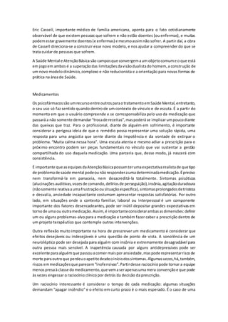 Eric Cassell, importante médico de família americana, aponta para o fato cotidianamente 
observável de que existem pessoas que sofrem e não estão doentes (ou enfermas), e muitas 
podem estar gravemente doentes (e enfermas) e mesmo assim não sofrer. A partir daí, a obra 
de Cassell direciona-se a construir esse novo modelo, e nos ajudar a compreender do que se 
trata cuidar de pessoas que sofrem. 
A Saúde Mental e Atenção Básica são campos que convergem a um objeto comum e o que está 
em jogo em ambos é a superação das limitações da visão dualista do homem, a construção de 
um novo modelo dinâmico, complexo e não reducionista e a orientação para novas formas de 
prática na área de Saúde. 
Medicamentos 
Os psicofármacos são um recurso entre outros para o tratamento em Saúde Mental, entretanto, 
o seu uso só faz sentido quando dentro de um contexto de vínculo e de escuta. É a partir do 
momento em que o usuário compreende e se corresponsabiliza pelo uso da medicação que 
passará a não somente demandar “troca de receitas”, mas poderá se implicar um pouco diante 
das queixas que traz. Para o profissional, diante de alguém em sofrimento, é importante 
considerar a perigosa ideia de que o remédio possa representar uma solução rápida, uma 
resposta para uma angústia que sente diante da impotência e da vontade de extirpar o 
problema. “Muita calma nessa hora”. Uma escuta atenta e mesmo adiar a prescrição para o 
próximo encontro podem ser peças fundamentais no vínculo que vai sustentar a gestão 
compartilhada do uso daquela medicação. Uma parceria que, desse modo, já nascerá com 
consistência. 
É importante que as equipes da Atenção Básica possam ter uma expectativa realista de que tipo 
de problema de saúde mental pode ou não responder a uma determinada medicação. É preciso 
nem transformá-la em panaceia, nem desacreditá-la totalmente. Sintomas psicóticos 
(alucinações auditivas, vozes de comando, delírios de perseguição), insônia, agitação duradoura 
(não somente reativa a uma frustração ou situação específica), sintomas prolongados de tristeza 
e desvalia, ansiedade incapacitante costumam apresentar respostas satisfatórias. Por outro 
lado, em situações onde o contexto familiar, laboral ou interpessoal é um componente 
importante dos fatores desencadeantes, pode ser inútil depositar grandes expectativas em 
torno de uma ou outra medicação. Assim, é importante considerar ambas as dimensões: definir 
um ou alguns problemas-alvo para a medicação e também fazer caber a prescrição dentro de 
um projeto terapêutico que contemple outras intervenções. 
Outra reflexão muito importante na hora de prescrever um medicamento é considerar que 
efeitos desejáveis ou indesejáveis é uma questão de ponto de vista. A sonolência de um 
neuroléptico pode ser desejada para alguém com insônia e extremamente desagradável para 
outra pessoa mais sensível. A inapetência causada por alguns antidepressivos pode ser 
excelente para alguém que passou a comer mais por ansiedade, mas pode representar risco de 
morte para outro que perdeu o apetite desde o início dos sintomas. Algumas vezes, há, também, 
riscos em medicações que parecem “inofe nsivas”. Partir desse raciocínio pode tornar a equipe 
menos presa à classe do medicamento, que vem a ser apenas uma mera convenção e que pode 
às vezes engessar o raciocínio clínico por detrás da decisão da prescrição. 
Um raciocínio interessante é considerar o tempo de cada medicação: algumas situações 
demandam “apagar incêndio” e o efeito em curto prazo é o mais esperado. É o caso de uma 
 