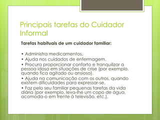 Principais tarefas do Cuidador
Informal
Tarefas habituais de um cuidador familiar:
• Administra medicamentos.
• Ajuda nos cuidados de enfermagem.
• Procura proporcionar conforto e tranquilizar a
pessoa idosa em situações de crise (por exemplo,
quando fica agitado ou ansioso).
• Ajuda na comunicação com os outros, quando
existem dificuldades para expressar-se.
• Faz pelo seu familiar pequenas tarefas da vida
diária (por exemplo, leva-lhe um copo de água,
acomoda-o em frente à televisão, etc.).
 