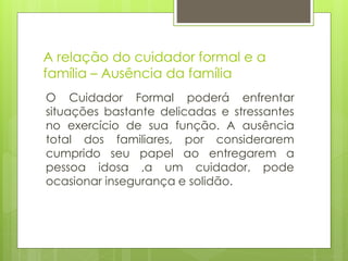 A relação do cuidador formal e a
família – Ausência da família
O Cuidador Formal poderá enfrentar
situações bastante delicadas e stressantes
no exercício de sua função. A ausência
total dos familiares, por considerarem
cumprido seu papel ao entregarem a
pessoa idosa ,a um cuidador, pode
ocasionar insegurança e solidão.
 