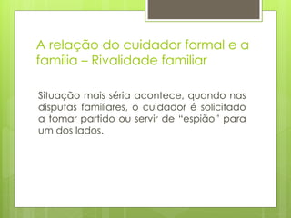 A relação do cuidador formal e a
família – Rivalidade familiar
Situação mais séria acontece, quando nas
disputas familiares, o cuidador é solicitado
a tomar partido ou servir de “espião” para
um dos lados.
 