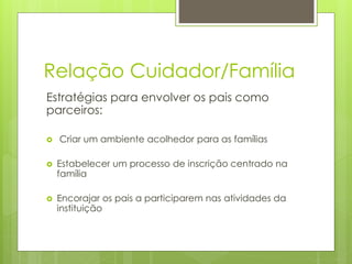 Relação Cuidador/Família
Estratégias para envolver os pais como
parceiros:
 Criar um ambiente acolhedor para as famílias
 Estabelecer um processo de inscrição centrado na
família
 Encorajar os pais a participarem nas atividades da
instituição
 